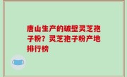 唐山生产的破壁灵芝孢子粉？灵芝孢子粉产地排行榜
