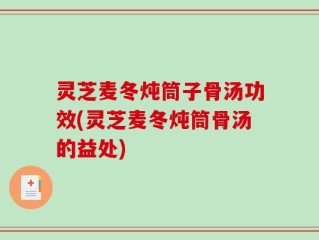 灵芝麦冬炖筒子骨汤功效(灵芝麦冬炖筒骨汤的益处)