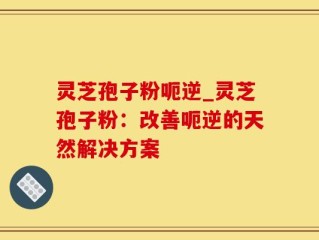 灵芝孢子粉呃逆_灵芝孢子粉：改善呃逆的天然解决方案