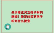 关于修正灵芝孢子粉的新闻？修正的灵芝孢子粉为什么便宜