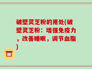 破壁灵芝粉的用处(破壁灵芝粉：增强免疫力，改善睡眠，调节血脂)