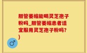 胆管萎缩能喝灵芝孢子粉吗_胆管萎缩患者适宜服用灵芝孢子粉吗？)