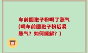 车前圆孢子粉喝了涨气(喝车前圆孢子粉后易胀气？如何缓解？)