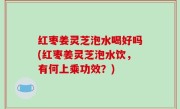 红枣姜灵芝泡水喝好吗(红枣姜灵芝泡水饮，有何上乘功效？)