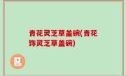 青花灵芝草盖碗(青花饰灵芝草盖碗)