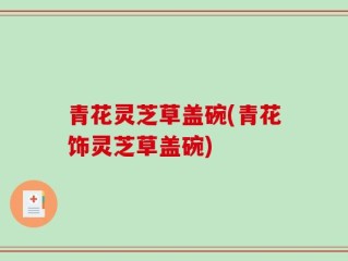 青花灵芝草盖碗(青花饰灵芝草盖碗)
