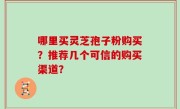 哪里买灵芝孢子粉购买？推荐几个可信的购买渠道？
