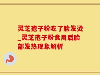 灵芝孢子粉吃了脸发烫_灵芝孢子粉食用后脸部发热现象解析