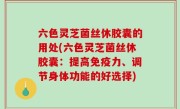六色灵芝菌丝休胶囊的用处(六色灵芝菌丝休胶囊：提高免疫力、调节身体功能的好选择)