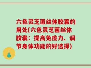 六色灵芝菌丝休胶囊的用处(六色灵芝菌丝休胶囊：提高免疫力、调节身体功能的好选择)