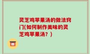 灵芝鸡苹果汤的做法窍门(如何制作美味的灵芝鸡苹果汤？)