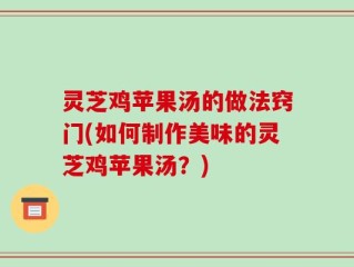 灵芝鸡苹果汤的做法窍门(如何制作美味的灵芝鸡苹果汤？)