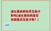通化惠民网有灵芝孢子粉吗(通化惠民网是否有销售灵芝孢子粉？)