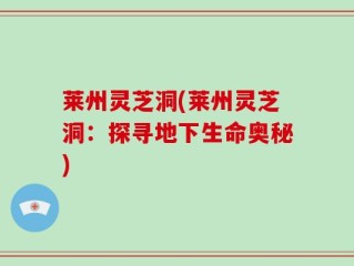 莱州灵芝洞(莱州灵芝洞：探寻地下生命奥秘)
