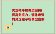 灵芝孢子粉典型案例(提高免疫力，消除疲劳的灵芝孢子粉典型案例)