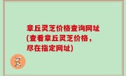 章丘灵芝价格查询网址(查看章丘灵芝价格，尽在指定网址)