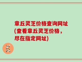 章丘灵芝价格查询网址(查看章丘灵芝价格，尽在指定网址)