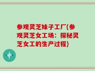 参观灵芝妹子工厂(参观灵芝女工场：探秘灵芝女工的生产过程)