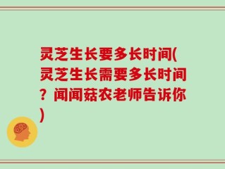 灵芝生长要多长时间(灵芝生长需要多长时间？闻闻菇农老师告诉你)