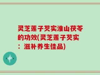 灵芝莲子芡实淮山茯苓的功效(灵芝莲子芡实：滋补养生佳品)