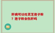 肝病可以吃灵芝孢子粉？孢子粉会伤肝吗
