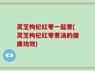 灵芝枸杞红枣一起煮(灵芝枸杞红枣煮汤的健康功效)