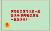 茯苓和灵芝可以放一起煲汤吗(茯苓和灵芝能一起煲汤吗？)