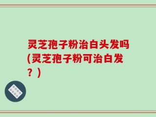 灵芝孢子粉治白头发吗(灵芝孢子粉可治白发？)