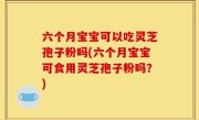 六个月宝宝可以吃灵芝孢子粉吗(六个月宝宝可食用灵芝孢子粉吗？)