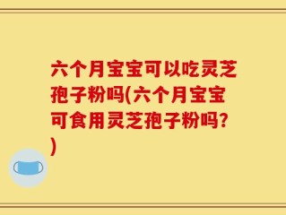 六个月宝宝可以吃灵芝孢子粉吗(六个月宝宝可食用灵芝孢子粉吗？)
