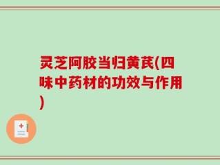 灵芝阿胶当归黄芪(四味中药材的功效与作用)