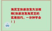 海灵芝快速泡发方法视频(快速泡发海灵芝的实用技巧，一分钟学会！)