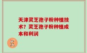 天津灵芝孢子粉种植技术？灵芝孢子粉种植成本和利润