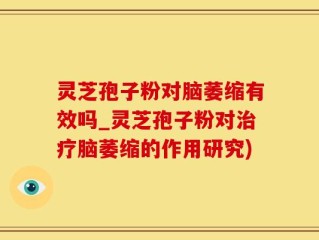 灵芝孢子粉对脑萎缩有效吗_灵芝孢子粉对治疗脑萎缩的作用研究)