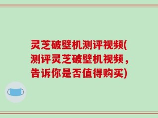 灵芝破壁机测评视频(测评灵芝破壁机视频，告诉你是否值得购买)