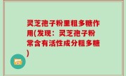 灵芝孢子粉里粗多糖作用(发现：灵芝孢子粉常含有活性成分粗多糖)