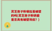 灵芝孢子粉碾压是破壁的吗(灵芝孢子粉研磨是否具有破壁效应？)
