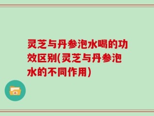 灵芝与丹参泡水喝的功效区别(灵芝与丹参泡水的不同作用)
