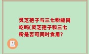 灵芝孢子与三七粉能同吃吗(灵芝孢子和三七粉是否可同时食用？