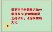 灵芝孢子粉服用方法分量是多少(合理服用灵芝孢子粉，让你受益最大化)