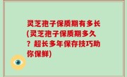 灵芝孢子保质期有多长(灵芝孢子保质期多久？超长多年保存技巧助你保鲜)
