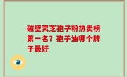 破壁灵芝孢子粉热卖榜第一名？孢子油哪个牌子最好