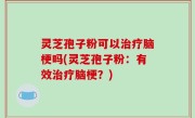 灵芝孢子粉可以治疗脑梗吗(灵芝孢子粉：有效治疗脑梗？)