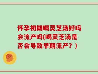 怀孕初期喝灵芝汤好吗会流产吗(喝灵芝汤是否会导致早期流产？)
