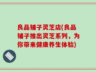 良品铺子灵芝店(良品铺子推出灵芝系列，为你带来健康养生体验)