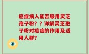 癌症病人能否服用灵芝孢子粉？？详解灵芝孢子粉对癌症的作用及适用人群？