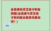 金奥康和灵芝孢子粉能同服(金奥康与灵芝孢子粉的联合服用效果如何？)