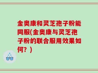 金奥康和灵芝孢子粉能同服(金奥康与灵芝孢子粉的联合服用效果如何？)