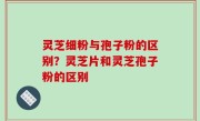 灵芝细粉与孢子粉的区别？灵芝片和灵芝孢子粉的区别