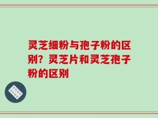 灵芝细粉与孢子粉的区别？灵芝片和灵芝孢子粉的区别